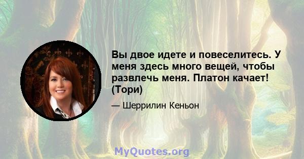 Вы двое идете и повеселитесь. У меня здесь много вещей, чтобы развлечь меня. Платон качает! (Тори)