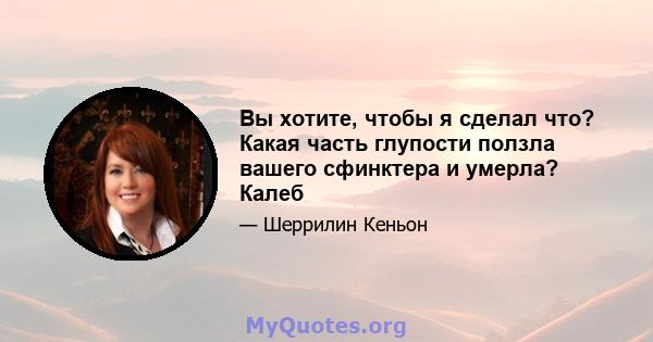 Вы хотите, чтобы я сделал что? Какая часть глупости ползла вашего сфинктера и умерла? Калеб