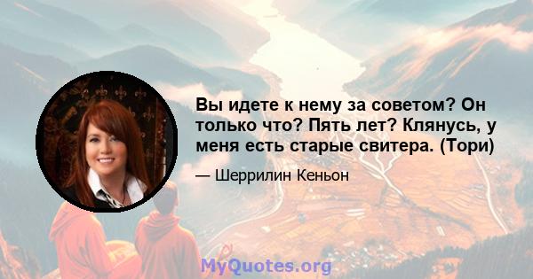 Вы идете к нему за советом? Он только что? Пять лет? Клянусь, у меня есть старые свитера. (Тори)