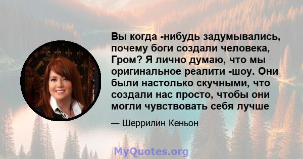 Вы когда -нибудь задумывались, почему боги создали человека, Гром? Я лично думаю, что мы оригинальное реалити -шоу. Они были настолько скучными, что создали нас просто, чтобы они могли чувствовать себя лучше