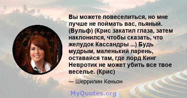 Вы можете повеселиться, но мне лучше не поймать вас, пьяный. (Вульф) (Крис закатил глаза, затем наклонился, чтобы сказать, что желудок Кассандры ...) Будь мудрым, маленький парень, оставайся там, где лорд Кинг Невротик