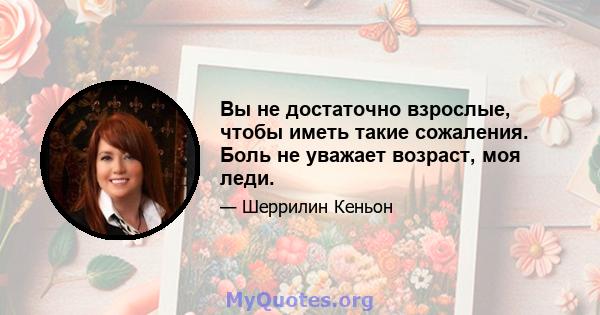 Вы не достаточно взрослые, чтобы иметь такие сожаления. Боль не уважает возраст, моя леди.