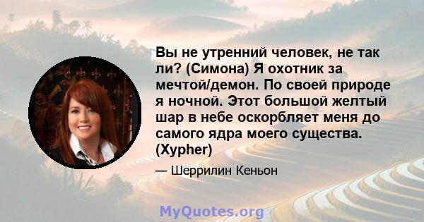 Вы не утренний человек, не так ли? (Симона) Я охотник за мечтой/демон. По своей природе я ночной. Этот большой желтый шар в небе оскорбляет меня до самого ядра моего существа. (Xypher)