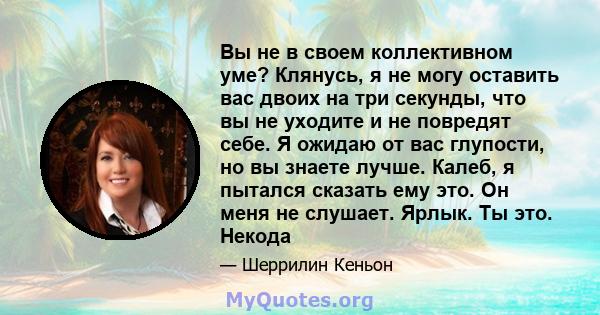 Вы не в своем коллективном уме? Клянусь, я не могу оставить вас двоих на три секунды, что вы не уходите и не повредят себе. Я ожидаю от вас глупости, но вы знаете лучше. Калеб, я пытался сказать ему это. Он меня не