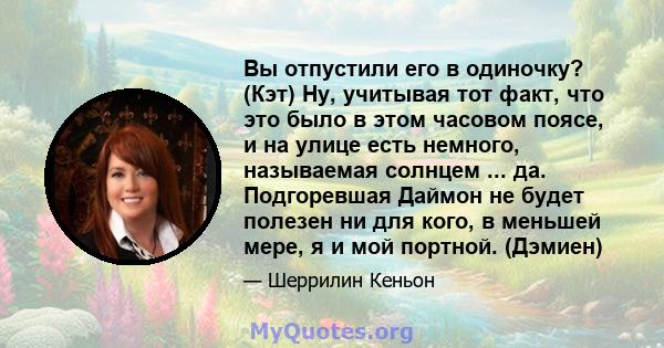 Вы отпустили его в одиночку? (Кэт) Ну, учитывая тот факт, что это было в этом часовом поясе, и на улице есть немного, называемая солнцем ... да. Подгоревшая Даймон не будет полезен ни для кого, в меньшей мере, я и мой