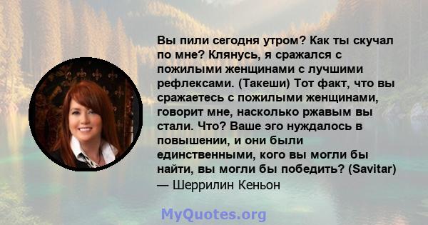 Вы пили сегодня утром? Как ты скучал по мне? Клянусь, я сражался с пожилыми женщинами с лучшими рефлексами. (Такеши) Тот факт, что вы сражаетесь с пожилыми женщинами, говорит мне, насколько ржавым вы стали. Что? Ваше