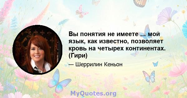 Вы понятия не имеете ... мой язык, как известно, позволяет кровь на четырех континентах. (Гири)