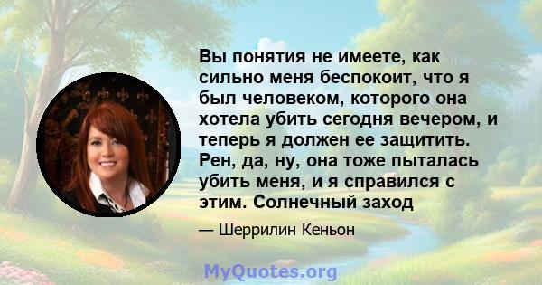 Вы понятия не имеете, как сильно меня беспокоит, что я был человеком, которого она хотела убить сегодня вечером, и теперь я должен ее защитить. Рен, да, ну, она тоже пыталась убить меня, и я справился с этим. Солнечный