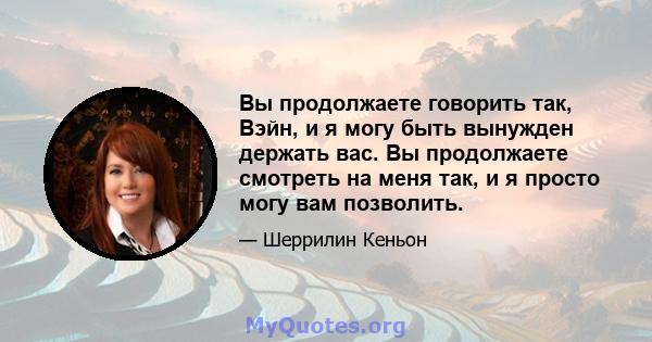 Вы продолжаете говорить так, Вэйн, и я могу быть вынужден держать вас. Вы продолжаете смотреть на меня так, и я просто могу вам позволить.