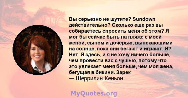 Вы серьезно не шутите? Sundown действительно? Сколько еще раз вы собираетесь спросить меня об этом? Я мог бы сейчас быть на пляже с моей женой, сыном и дочерью, выпекающими на солнце, пока они бегают и играют. Я? Нет. Я 