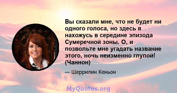 Вы сказали мне, что не будет ни одного голоса, но здесь я нахожусь в середине эпизода Сумеречной зоны. О, и позвольте мне угадать название этого, ночь неизменно глупой! (Чаннон)