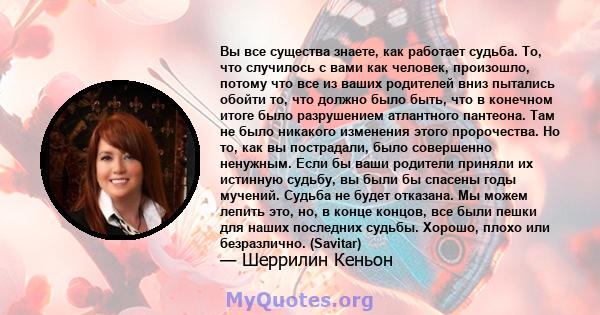 Вы все существа знаете, как работает судьба. То, что случилось с вами как человек, произошло, потому что все из ваших родителей вниз пытались обойти то, что должно было быть, что в конечном итоге было разрушением