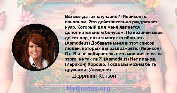 Вы всегда так случайно? (Иерихон) в основном. Это действительно раздражает нуар. Который для меня является дополнительным бонусом. По крайней мере, до тех пор, пока я могу его обогнать. (Asmodeus) Добавьте меня в этот