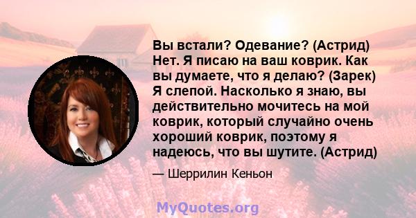 Вы встали? Одевание? (Астрид) Нет. Я писаю на ваш коврик. Как вы думаете, что я делаю? (Зарек) Я слепой. Насколько я знаю, вы действительно мочитесь на мой коврик, который случайно очень хороший коврик, поэтому я