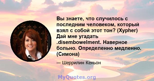 Вы знаете, что случилось с последним человеком, который взял с собой этот тон? (Xypher) Дай мне угадать .disembowelment. Наверное больно. Определенно медленно. (Симона)