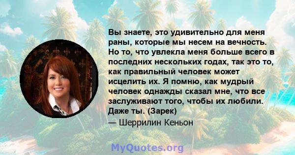 Вы знаете, это удивительно для меня раны, которые мы несем на вечность. Но то, что увлекла меня больше всего в последних нескольких годах, так это то, как правильный человек может исцелить их. Я помню, как мудрый