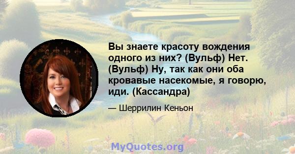 Вы знаете красоту вождения одного из них? (Вульф) Нет. (Вульф) Ну, так как они оба кровавые насекомые, я говорю, иди. (Кассандра)