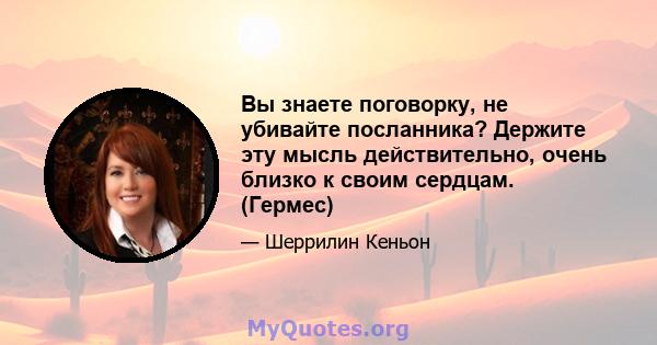 Вы знаете поговорку, не убивайте посланника? Держите эту мысль действительно, очень близко к своим сердцам. (Гермес)