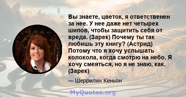 Вы знаете, цветок, я ответственен за нее. У нее даже нет четырех шипов, чтобы защитить себя от вреда. (Зарек) Почему ты так любишь эту книгу? (Астрид) Потому что я хочу услышать колокола, когда смотрю на небо. Я хочу