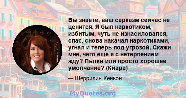 Вы знаете, ваш сарказм сейчас не ценится. Я был наркотиком, избитым, чуть не изнасиловался, спас, снова накачал наркотиками, угнал и теперь под угрозой. Скажи мне, чего еще я с нетерпением жду? Пытки или просто хорошее