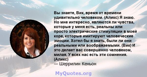 Вы знаете, Вик, время от времени удивительно человеком. (Аликс) Я знаю. Но мне интересно, являются ли чувства, которые у меня есть, реальны или просто электрические стимуляции в моей коре, которые имитируют человеческие 