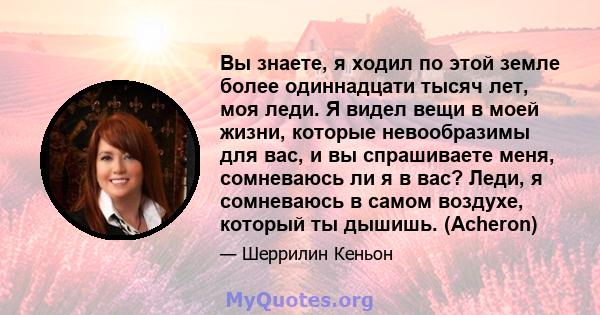 Вы знаете, я ходил по этой земле более одиннадцати тысяч лет, моя леди. Я видел вещи в моей жизни, которые невообразимы для вас, и вы спрашиваете меня, сомневаюсь ли я в вас? Леди, я сомневаюсь в самом воздухе, который