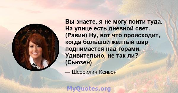 Вы знаете, я не могу пойти туда. На улице есть дневной свет. (Равин) Ну, вот что происходит, когда большой желтый шар поднимается над горами. Удивительно, не так ли? (Сьюзен)