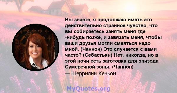 Вы знаете, я продолжаю иметь это действительно странное чувство, что вы собираетесь занять меня где -нибудь позже, и завязать меня, чтобы ваши друзья могли смеяться надо мной. (Чаннон) Это случается с вами часто?