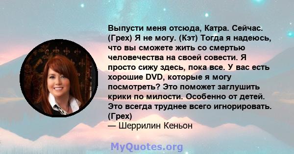 Выпусти меня отсюда, Катра. Сейчас. (Грех) Я не могу. (Кэт) Тогда я надеюсь, что вы сможете жить со смертью человечества на своей совести. Я просто сижу здесь, пока все. У вас есть хорошие DVD, которые я могу