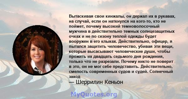 Вытаскивая свои кинжалы, он держал их в рукавах, на случай, если он наткнулся на кого-то, кто не поймет, почему высокий темноволосочный мужчина в действительно темных солнцезащитных очках и не по сезону теплой одежды