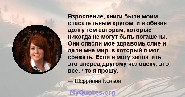 Взросление, книги были моим спасательным кругом, и я обязан долгу тем авторам, которые никогда не могут быть погашены. Они спасли мое здравомыслие и дали мне мир, в который я мог сбежать. Если я могу заплатить это