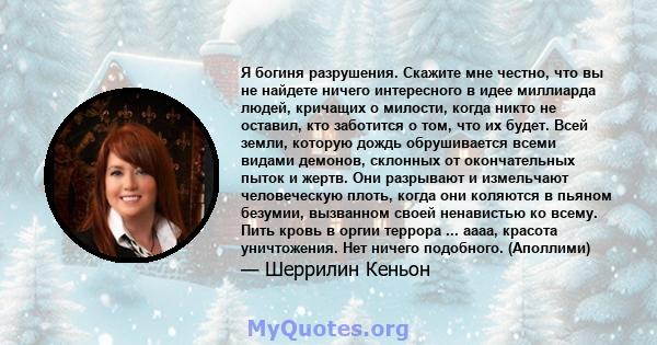 Я богиня разрушения. Скажите мне честно, что вы не найдете ничего интересного в идее миллиарда людей, кричащих о милости, когда никто не оставил, кто заботится о том, что их будет. Всей земли, которую дождь обрушивается 