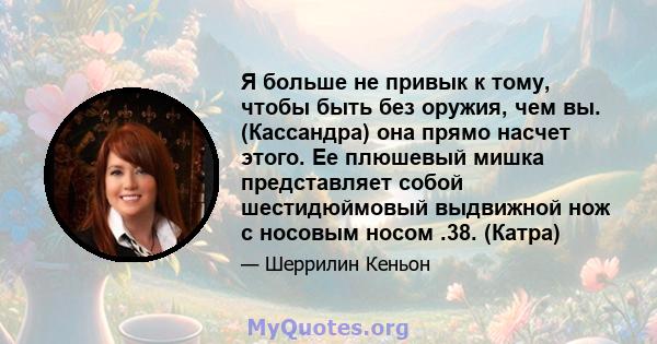 Я больше не привык к тому, чтобы быть без оружия, чем вы. (Кассандра) она прямо насчет этого. Ее плюшевый мишка представляет собой шестидюймовый выдвижной нож с носовым носом .38. (Катра)