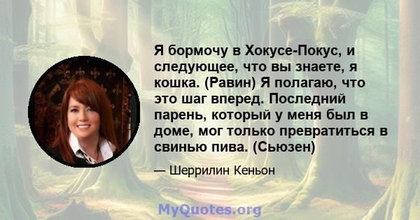 Я бормочу в Хокусе-Покус, и следующее, что вы знаете, я кошка. (Равин) Я полагаю, что это шаг вперед. Последний парень, который у меня был в доме, мог только превратиться в свинью пива. (Сьюзен)