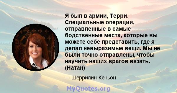 Я был в армии, Терри. Специальные операции, отправленные в самые бодственные места, которые вы можете себе представить, где я делал невыразимые вещи. Мы не были точно отправлены, чтобы научить наших врагов вязать.