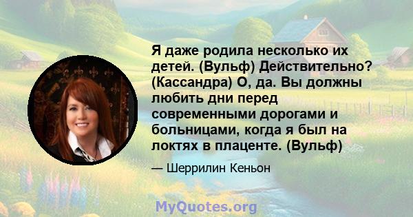 Я даже родила несколько их детей. (Вульф) Действительно? (Кассандра) О, да. Вы должны любить дни перед современными дорогами и больницами, когда я был на локтях в плаценте. (Вульф)