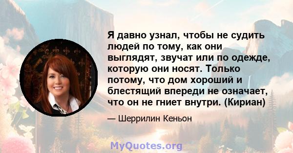 Я давно узнал, чтобы не судить людей по тому, как они выглядят, звучат или по одежде, которую они носят. Только потому, что дом хороший и блестящий впереди не означает, что он не гниет внутри. (Кириан)