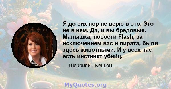 Я до сих пор не верю в это. Это не в нем. Да, и вы бредовые. Малышка, новости Flash, за исключением вас и пирата, были здесь животными. И у всех нас есть инстинкт убийц.