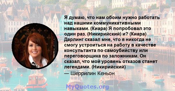 Я думаю, что нам обоим нужно работать над нашими коммуникативными навыками. (Киара) Я попробовал это один раз. (Никирийский) и? (Киара) Дарлинг сказал мне, что я никогда не смогу устроиться на работу в качестве