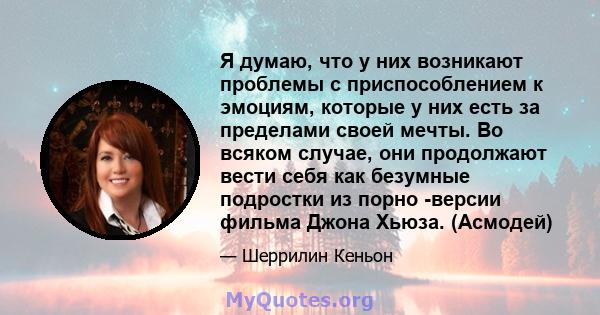 Я думаю, что у них возникают проблемы с приспособлением к эмоциям, которые у них есть за пределами своей мечты. Во всяком случае, они продолжают вести себя как безумные подростки из порно -версии фильма Джона Хьюза.