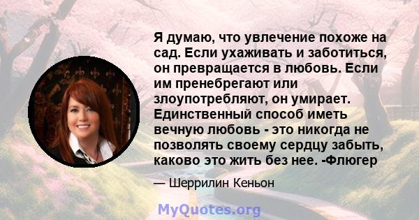 Я думаю, что увлечение похоже на сад. Если ухаживать и заботиться, он превращается в любовь. Если им пренебрегают или злоупотребляют, он умирает. Единственный способ иметь вечную любовь - это никогда не позволять своему 