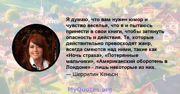 Я думаю, что вам нужен юмор и чувство веселья, что я и пытаюсь принести в свои книги, чтобы затянуть опасность и действия. Те, которые действительно превосходят жанр, всегда смеются над ними, такие как «Ночь страха»,