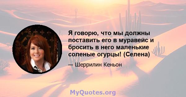 Я говорю, что мы должны поставить его в муравейс и бросить в него маленькие соленые огурцы! (Селена)