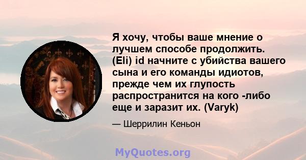 Я хочу, чтобы ваше мнение о лучшем способе продолжить. (Eli) id начните с убийства вашего сына и его команды идиотов, прежде чем их глупость распространится на кого -либо еще и заразит их. (Varyk)