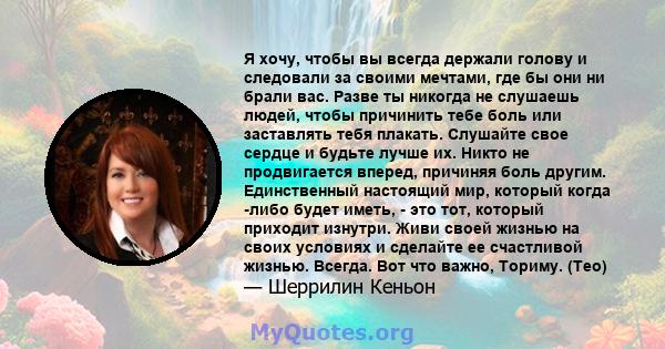 Я хочу, чтобы вы всегда держали голову и следовали за своими мечтами, где бы они ни брали вас. Разве ты никогда не слушаешь людей, чтобы причинить тебе боль или заставлять тебя плакать. Слушайте свое сердце и будьте