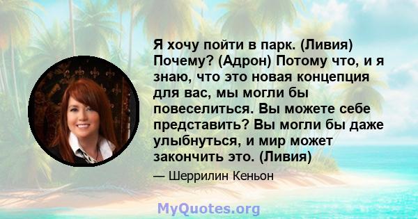 Я хочу пойти в парк. (Ливия) Почему? (Адрон) Потому что, и я знаю, что это новая концепция для вас, мы могли бы повеселиться. Вы можете себе представить? Вы могли бы даже улыбнуться, и мир может закончить это. (Ливия)