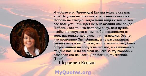 Я люблю его. (Артемида) Как вы можете сказать это? Вы даже не понимаете, что значит любовь. Любовь не стыдно, когда меня видят с тем, о чем вас волнует. Речь идет не о наказании или обиде. Любовь - это то, что дает вам