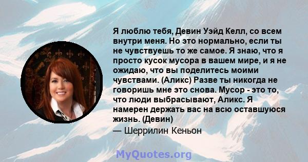 Я люблю тебя, Девин Уэйд Келл, со всем внутри меня. Но это нормально, если ты не чувствуешь то же самое. Я знаю, что я просто кусок мусора в вашем мире, и я не ожидаю, что вы поделитесь моими чувствами. (Аликс) Разве ты 