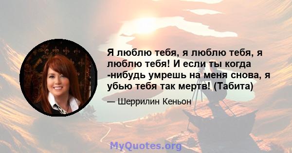 Я люблю тебя, я люблю тебя, я люблю тебя! И если ты когда -нибудь умрешь на меня снова, я убью тебя так мертв! (Табита)