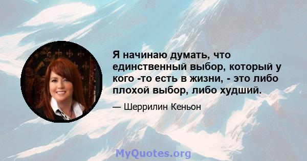 Я начинаю думать, что единственный выбор, который у кого -то есть в жизни, - это либо плохой выбор, либо худший.